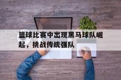 乐鱼真人-篮球比赛中出现黑马球队崛起，挑战传统强队