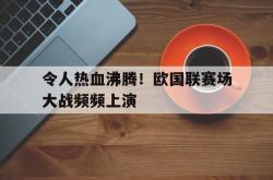 乐鱼官网-令人热血沸腾！欧国联赛场大战频频上演