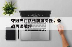 乐鱼官网-夺冠热门队伍屡屡受挫，备战再添障碍