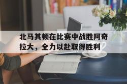 百家乐多台下注-北马其顿在比赛中战胜阿奇拉大，全力以赴取得胜利