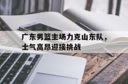 乐鱼真人-广东男篮主场力克山东队，士气高昂迎接挑战