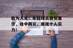 乐鱼体育-敢为人先！年轻球员肩负重任，独中两元，展现个人实力！