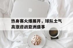 乐鱼官网-热身赛火爆展开，球队士气高涨迎战亚洲盛事