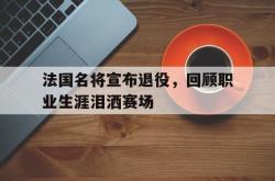 乐鱼官网-法国名将宣布退役，回顾职业生涯泪洒赛场