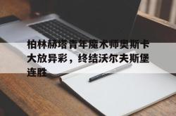 乐鱼体育-柏林赫塔青年魔术师奥斯卡大放异彩，终结沃尔夫斯堡连胜