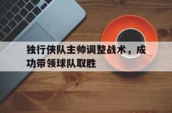 乐鱼百家乐-独行侠队主帅调整战术，成功带领球队取胜