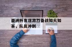 乐鱼官网-亚洲杯角逐激烈备战如火如荼，队员冲刺