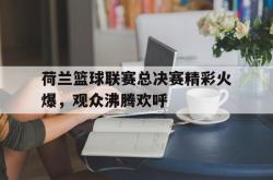 乐鱼百家乐-荷兰篮球联赛总决赛精彩火爆，观众沸腾欢呼