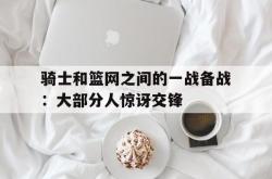 乐鱼百家乐-骑士和篮网之间的一战备战：大部分人惊讶交锋