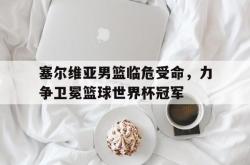 乐鱼官网-塞尔维亚男篮临危受命，力争卫冕篮球世界杯冠军
