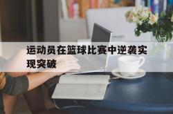乐鱼体育-运动员在篮球比赛中逆袭实现突破