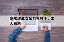 乐鱼官网-塞尔维亚女足力克对手，出人意料