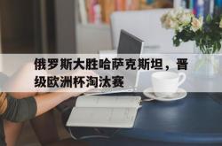 乐鱼体育-俄罗斯大胜哈萨克斯坦，晋级欧洲杯淘汰赛