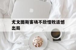 乐鱼百家乐-尤文图斯客场不敌惜败遗憾出局