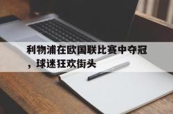 乐鱼体育-利物浦在欧国联比赛中夺冠，球迷狂欢街头
