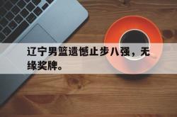 乐鱼官网-辽宁男篮遗憾止步八强，无缘奖牌。