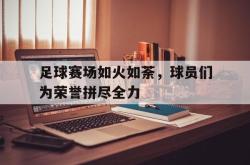 乐鱼真人-足球赛场如火如荼，球员们为荣誉拼尽全力