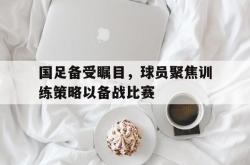 乐鱼百家乐-国足备受瞩目，球员聚焦训练策略以备战比赛