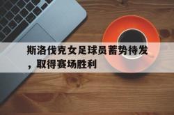 乐鱼真人-斯洛伐克女足球员蓄势待发，取得赛场胜利