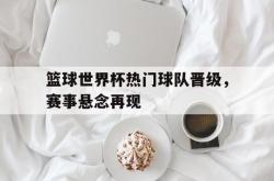 乐鱼官网-篮球世界杯热门球队晋级，赛事悬念再现