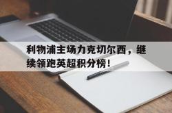 乐鱼官网-利物浦主场力克切尔西，继续领跑英超积分榜！