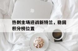 乐鱼真人-热刺主场迎战新特兰，稳固积分榜位置