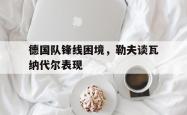 乐鱼真人-德国队锋线困境，勒夫谈瓦纳代尔表现