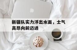 乐鱼官网-新疆队实力浮出水面，士气高昂向前迈进