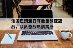 乐鱼真人-法国巴黎圣日耳曼备战亚冠战，队员备战热情高涨