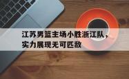 乐鱼体育-江苏男篮主场小胜浙江队，实力展现无可匹敌