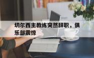 百家乐多台下注-切尔西主教练突然辞职，俱乐部震惊
