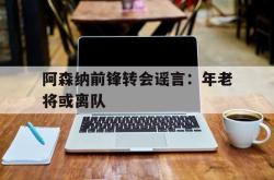 百家乐多台下注-阿森纳前锋转会谣言：年老将或离队