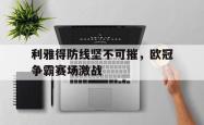 乐鱼官网-利雅得防线坚不可摧，欧冠争霸赛场激战