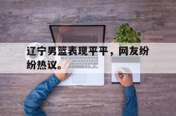 乐鱼体育-辽宁男篮表现平平，网友纷纷热议。