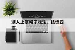 乐鱼体育-湖人上演帽子戏法，技惊四座。