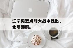 乐鱼真人-辽宁男篮点球大战中胜出，全场沸腾。