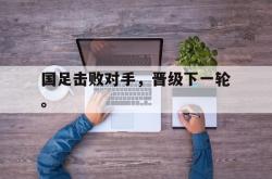 乐鱼真人-国足击败对手，晋级下一轮。