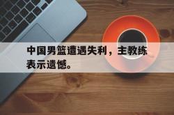 乐鱼体育-中国男篮遭遇失利，主教练表示遗憾。