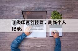 乐鱼体育-丁俊晖再创佳绩，刷新个人纪录。