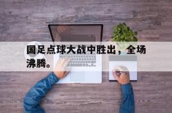 乐鱼官网-国足点球大战中胜出，全场沸腾。