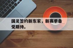 乐鱼官网-国足签约新东家，新赛季备受期待。