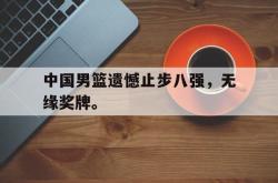 乐鱼真人-中国男篮遗憾止步八强，无缘奖牌。