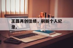 乐鱼体育-王磊再创佳绩，刷新个人纪录。