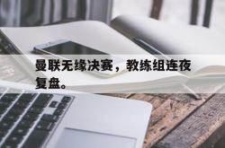 乐鱼真人-曼联无缘决赛，教练组连夜复盘。