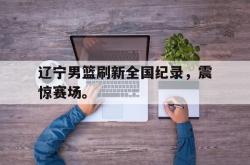 乐鱼体育-辽宁男篮刷新全国纪录，震惊赛场。