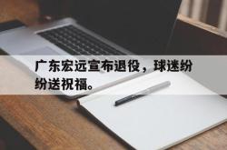 乐鱼真人-广东宏远宣布退役，球迷纷纷送祝福。