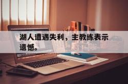乐鱼官网-湖人遭遇失利，主教练表示遗憾。