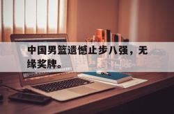 乐鱼官网-中国男篮遗憾止步八强，无缘奖牌。