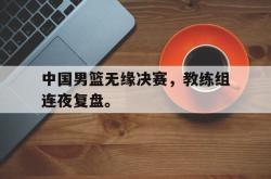 乐鱼真人-中国男篮无缘决赛，教练组连夜复盘。
