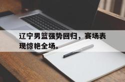 乐鱼真人-辽宁男篮强势回归，赛场表现惊艳全场。